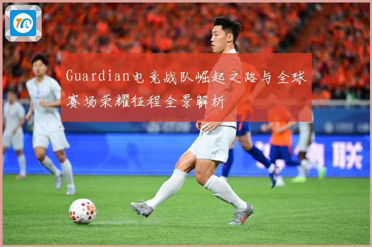 Guardian电竞战队崛起之路与全球赛场荣耀征程全景解析