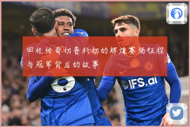 田径传奇切普科切的辉煌赛场征程与冠军背后的故事