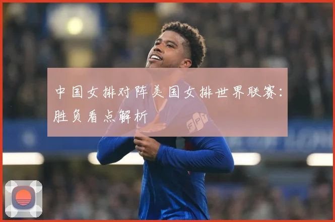 中国女排对阵美国女排世界联赛：胜负看点解析