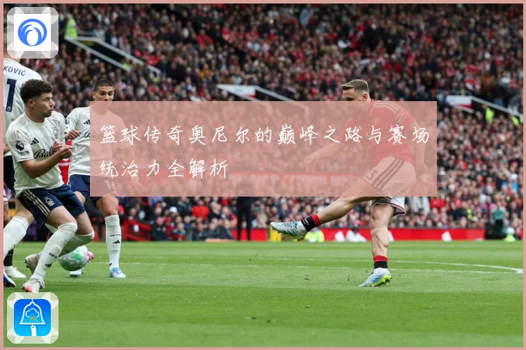 篮球传奇奥尼尔的巅峰之路与赛场统治力全解析