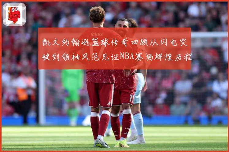 凯文约翰逊篮球传奇回顾从闪电突破到领袖风范见证NBA赛场辉煌历程