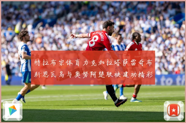 特拉布宗体育力克加拉塔萨雷奇布科恩瓦乌与奥努阿楚联袂建功精彩成长观察