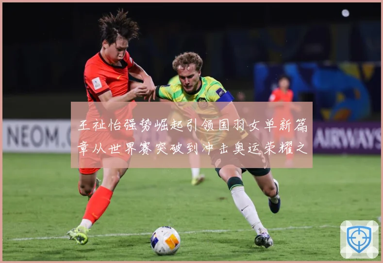 王祉怡强势崛起引领国羽女单新篇章从世界赛突破到冲击奥运荣耀之路解析