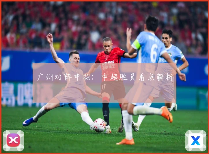 广州对阵申花：中超胜负看点解析