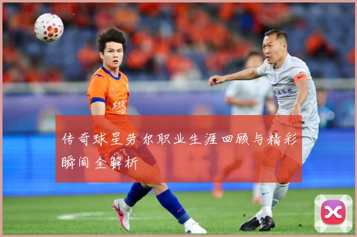 传奇球星劳尔职业生涯回顾与精彩瞬间全解析
