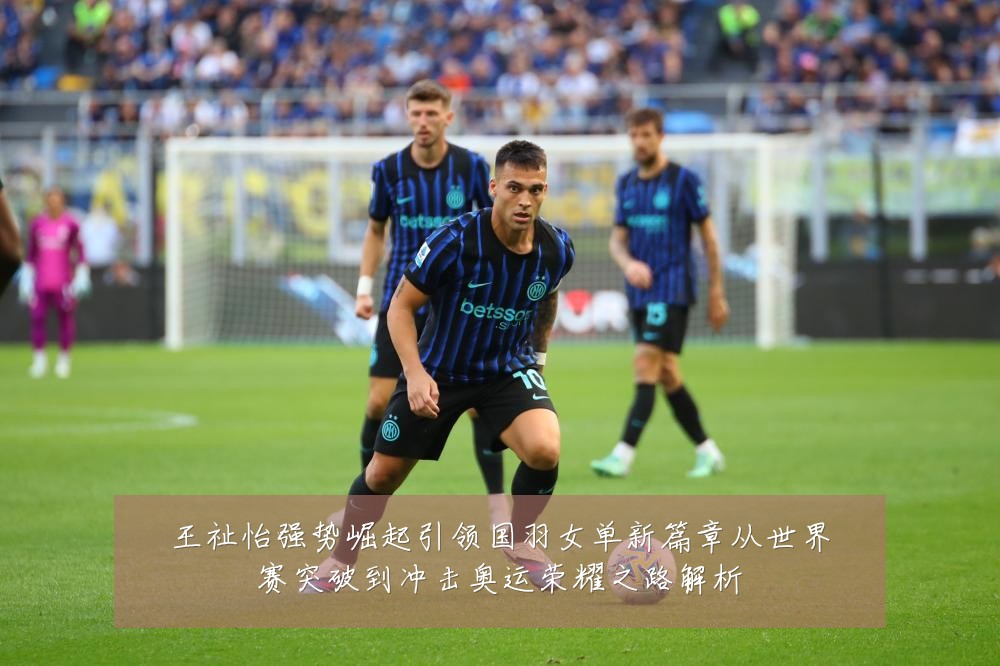王祉怡强势崛起引领国羽女单新篇章从世界赛突破到冲击奥运荣耀之路解析